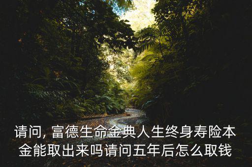 請(qǐng)問, 富德生命金典人生終身壽險(xiǎn)本金能取出來嗎請(qǐng)問五年后怎么取錢