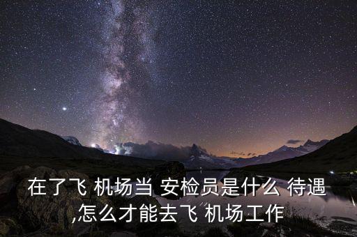 在了飛 機(jī)場當(dāng) 安檢員是什么 待遇,怎么才能去飛 機(jī)場工作