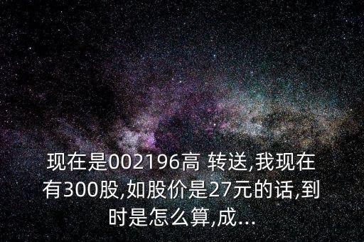 現(xiàn)在是002196高 轉(zhuǎn)送,我現(xiàn)在有300股,如股價(jià)是27元的話(huà),到時(shí)是怎么算,成...