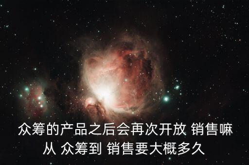  眾籌的產(chǎn)品之后會再次開放 銷售嘛從 眾籌到 銷售要大概多久