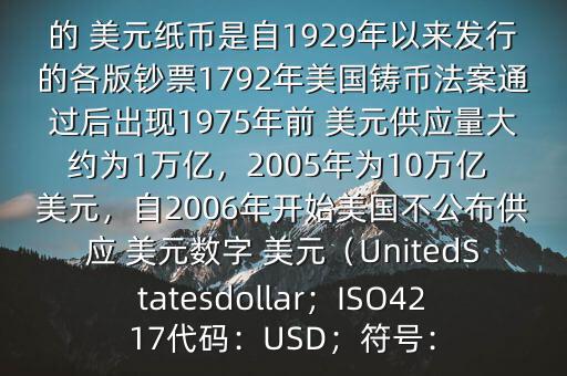朋友, 美元是在何時誕生的在它誕生以來,共發(fā)行了多少 美元$目前流通的 美元紙幣是自1929年以來發(fā)行的各版鈔票1792年美國鑄幣法案通過后出現(xiàn)1975年前 美元供應(yīng)量大約為1萬億，2005年為10萬億 美元，自2006年開始美國不公布供應(yīng) 美元數(shù)字 美元（UnitedStatesdollar；ISO4217代碼：USD；符號：
