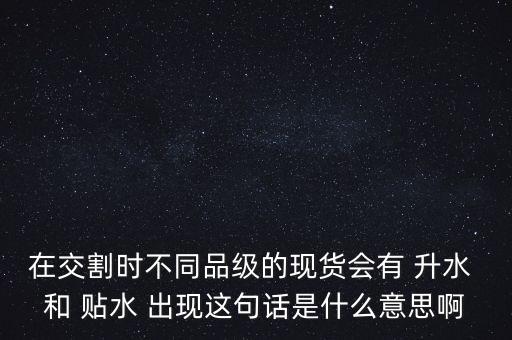 在交割時(shí)不同品級(jí)的現(xiàn)貨會(huì)有 升水 和 貼水 出現(xiàn)這句話是什么意思啊