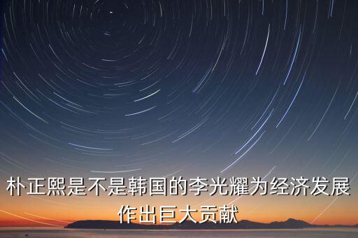 李光耀什么貢獻(xiàn)，樸正熙是不是韓國的李光耀為經(jīng)濟發(fā)展作出巨大貢獻(xiàn)