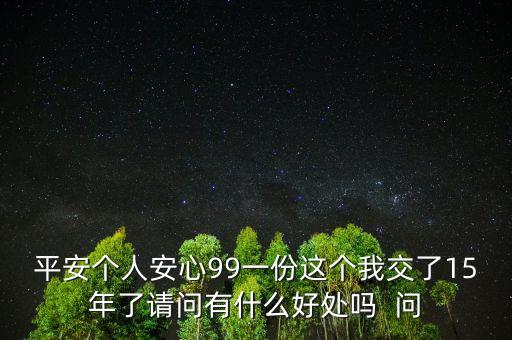 平安個人安心99一份這個我交了15年了請問有什么好處嗎  問