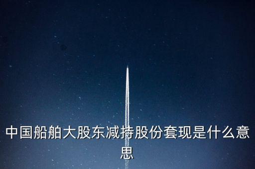 大股東套現(xiàn)什么意思，中國船舶大股東減持股份套現(xiàn)是什么意思