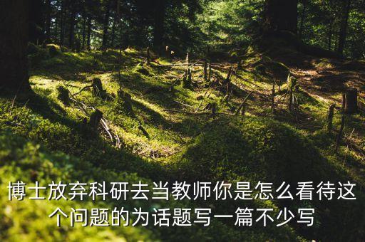 博士放棄科研去當(dāng)教師你是怎么看待這個問題的為話題寫一篇不少寫