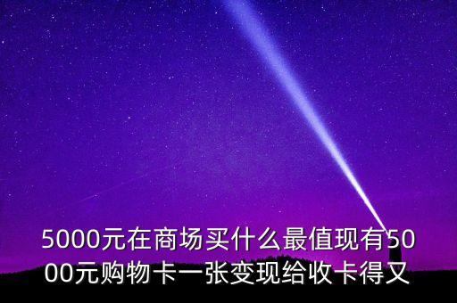 5000元在商場(chǎng)買(mǎi)什么最值現(xiàn)有5000元購(gòu)物卡一張變現(xiàn)給收卡得又
