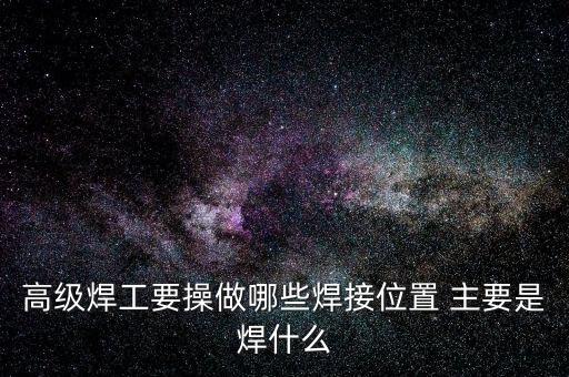 修高鐵焊工需要焊什么，高級焊工要操做哪些焊接位置 主要是焊什么