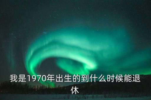1970年什么時(shí)候退休，我是1970年出生的到什么時(shí)候能退休