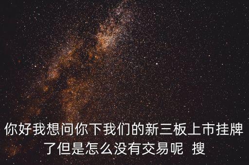 你好我想問你下我們的新三板上市掛牌了但是怎么沒有交易呢  搜
