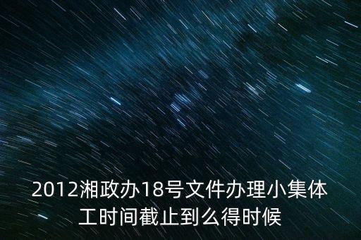 18號文件什么時候到期，2012湘政辦18號文件辦理小集體工時間截止到么得時候