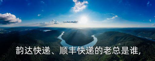  韻達(dá)快遞、順豐快遞的老總是誰,