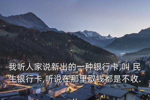 我聽(tīng)人家說(shuō)新出的一種銀行卡,叫 民生銀行卡,聽(tīng)說(shuō)在那里取錢(qián)都是不收...