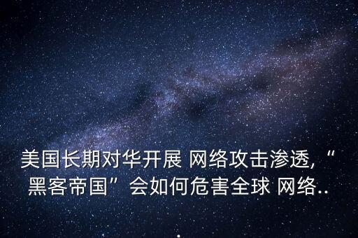 美國長期對華開展 網(wǎng)絡攻擊滲透,“黑客帝國”會如何危害全球 網(wǎng)絡...