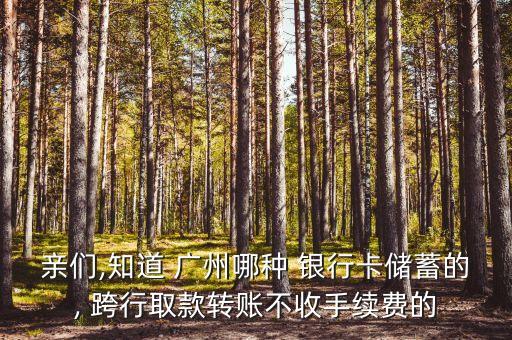 親們,知道 廣州哪種 銀行卡儲蓄的, 跨行取款轉(zhuǎn)賬不收手續(xù)費的