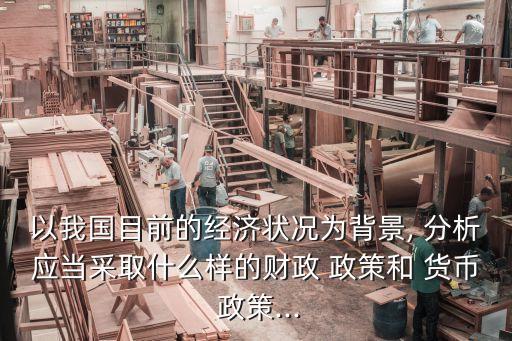 以我國目前的經(jīng)濟(jì)狀況為背景, 分析應(yīng)當(dāng)采取什么樣的財(cái)政 政策和 貨幣 政策...
