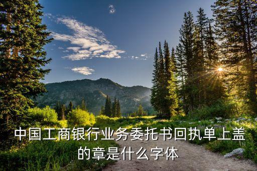  中國(guó)工商銀行業(yè)務(wù)委托書(shū)回執(zhí)單上蓋的章是什么字體