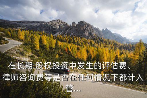 在長(zhǎng)期 股權(quán)投資中發(fā)生的評(píng)估費(fèi)、 律師咨詢(xún)費(fèi)等是否在任何情況下都計(jì)入管...