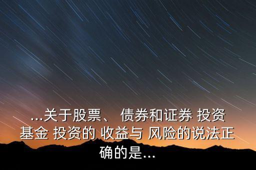 ...關(guān)于股票、 債券和證券 投資基金 投資的 收益與 風(fēng)險(xiǎn)的說(shuō)法正確的是...