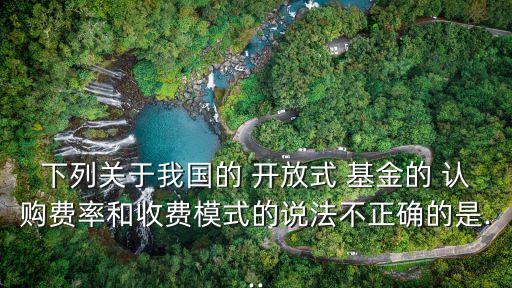 下列關(guān)于我國的 開放式 基金的 認(rèn)購費率和收費模式的說法不正確的是...