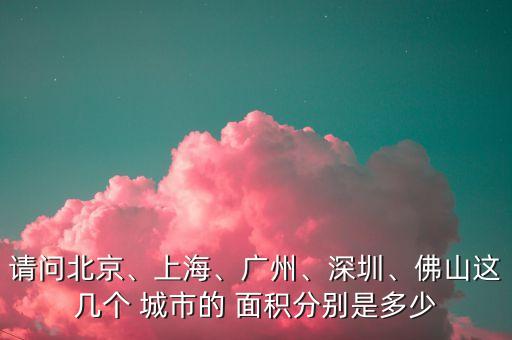 請(qǐng)問(wèn)北京、上海、廣州、深圳、佛山這幾個(gè) 城市的 面積分別是多少
